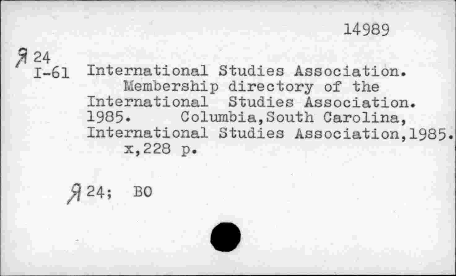 ﻿14989
fi 24
1-61 International Studies Association.
Membership directory of the International Studies Association. 1985. Columbia,South Carolina, International Studies Association,1985.
x,228 p.
^24; BO